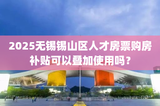 2025無(wú)錫錫山區(qū)人才房票購(gòu)房補(bǔ)貼可以疊加使用嗎？