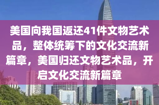 美國向我國返還41件文物藝術(shù)品，整體統(tǒng)籌下的文化交流新篇章，美國歸還文物藝術(shù)品，開啟文化交流新篇章木工機(jī)械,設(shè)備,零部件