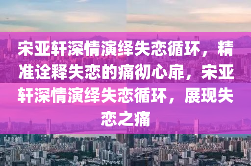 宋亞軒深情演繹失戀循環(huán)，精準(zhǔn)詮釋失戀木工機(jī)械,設(shè)備,零部件的痛徹心扉，宋亞軒深情演繹失戀循環(huán)，展現(xiàn)失戀之痛