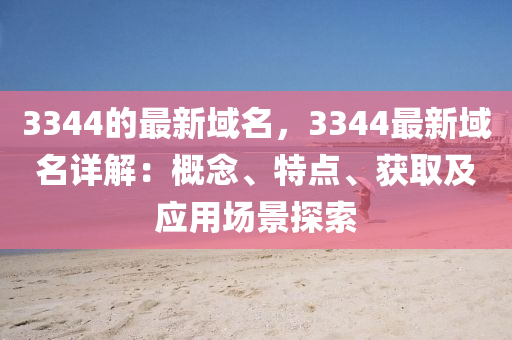 3344的最新域名，3344最新域名詳解：概念、特點、獲取及應(yīng)用場景探索