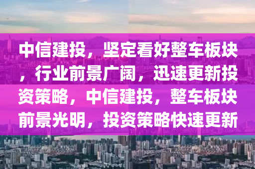 中信建投，堅定看好整車板塊，行業(yè)前景廣闊，迅速更新投資策略，中信建投，整車板塊前景光明，投資策略快速更新木工機械,設(shè)備,零部件