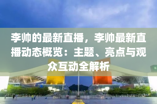 李帥的最新直播，李帥最新直播動態(tài)概覽：主題、亮點(diǎn)與觀眾互動全解析