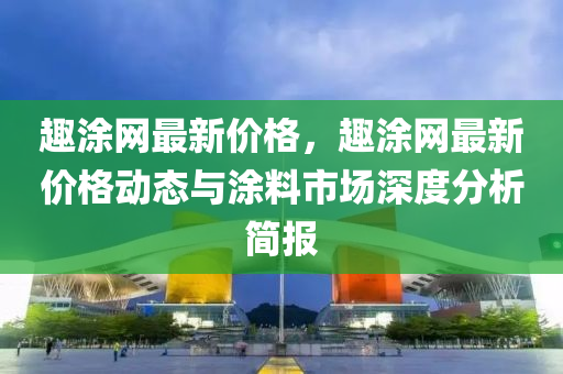 趣涂網(wǎng)最新價格，趣涂網(wǎng)最新價格動態(tài)與涂料市場深度分析簡報