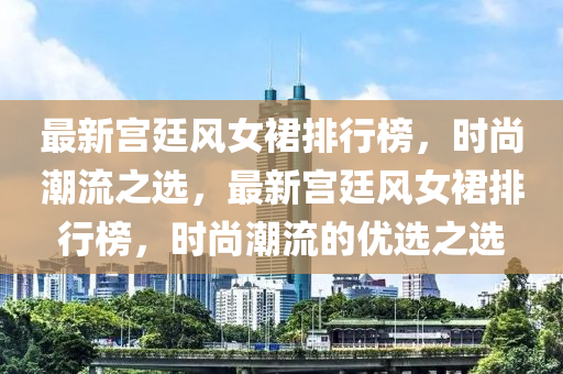 最新宮廷風女裙排行榜，時尚潮流之選，最新宮廷風女裙排行榜，時尚潮流的優(yōu)選之選