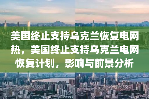 美國終止支持烏克蘭恢復電網(wǎng)熱，美國終止支持烏克蘭電網(wǎng)恢復計劃，影響與前景分析木工機械,設(shè)備,零部件