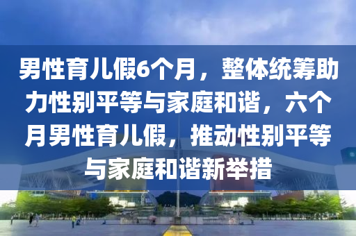 男性育木工機械,設備,零部件兒假6個月，整體統(tǒng)籌助力性別平等與家庭和諧，六個月男性育兒假，推動性別平等與家庭和諧新舉措