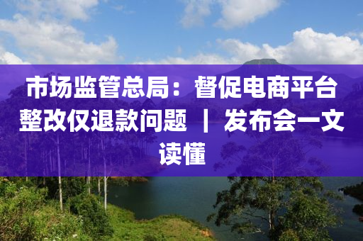 市場監(jiān)管總局：督促電商平臺(tái)整改僅退款問題 ｜ 發(fā)布會(huì)一文讀懂