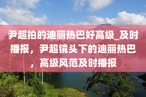 尹超拍的迪麗熱巴好高級_及時播報，尹超鏡頭下的迪麗熱巴，高級風范及時播報