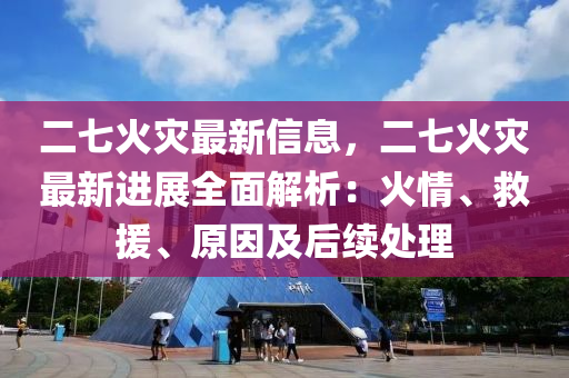 二七火災(zāi)最新信息，二七火災(zāi)最新進(jìn)展全面解析：火情、救援、原因及后續(xù)處理