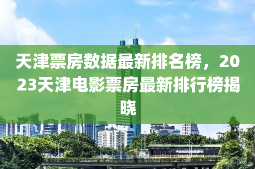 天津票房數(shù)據(jù)最新排名榜，2023天津電影票房最新排行榜揭曉