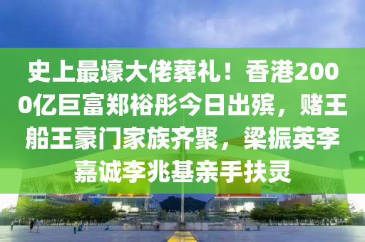 史上最壕大佬葬禮！香港2000億巨富鄭裕彤今日出殯，賭王船王豪門(mén)家族齊聚，梁振英李嘉誠(chéng)李兆基親手扶靈