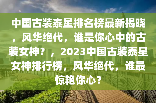 中國(guó)古裝泰星排名榜最新揭曉，風(fēng)華絕代，誰(shuí)是你心中的古裝女神？，2023中國(guó)古裝泰星女神排行榜，風(fēng)華絕代，誰(shuí)最驚艷你心？