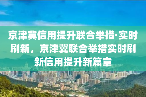 京津冀信用提升聯(lián)合舉措·實時刷新，京津冀聯(lián)合舉措實時刷新信用提升新篇章