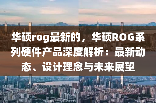 華碩rog最新的，華碩ROG系列硬件產品深度解析：最新動態(tài)、設計理念與未來展望