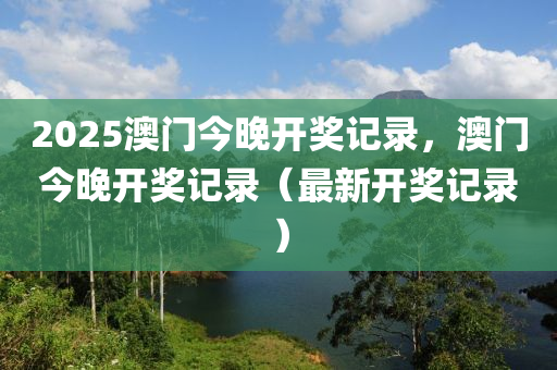 2025澳門今晚開獎記錄，澳門今晚開獎記錄（最新開獎記錄）