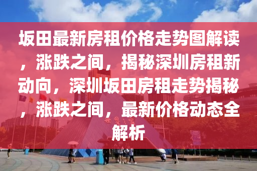 坂田最新房租價格走勢圖解讀，漲跌之間，揭秘深圳房租新動向，深圳坂田房租走勢揭秘，漲跌之間，最新價格動態(tài)全解析