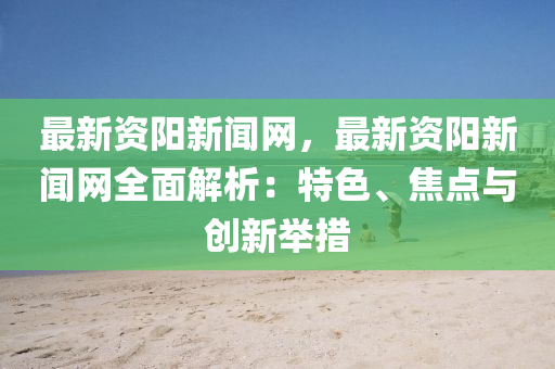 最新資陽新聞網(wǎng)，最新資陽新聞網(wǎng)全面解析：特色、焦點與創(chuàng)新舉措