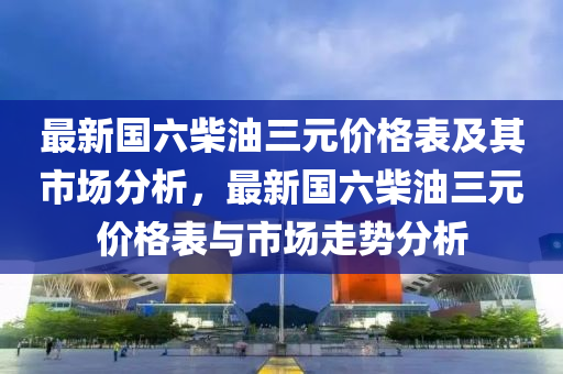 最新國(guó)六柴油三元價(jià)格表及其市場(chǎng)分析，最新國(guó)六柴油三元價(jià)格表與市場(chǎng)走勢(shì)分析