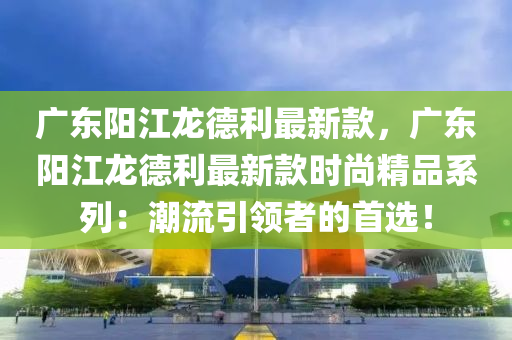 廣東陽江龍德利最新款，廣東陽江龍德利最新款時(shí)尚精品系列：潮流引領(lǐng)者的首選！