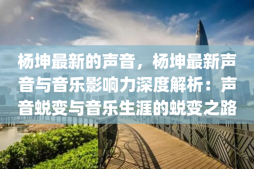 楊坤最新的聲音，楊坤最新聲音與音樂影響力深度解析：聲音蛻變與音樂生涯的蛻變之路