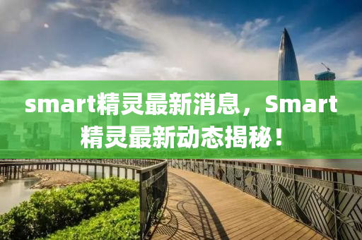 smart精靈最新消息，Smart精靈最新動(dòng)態(tài)揭秘！