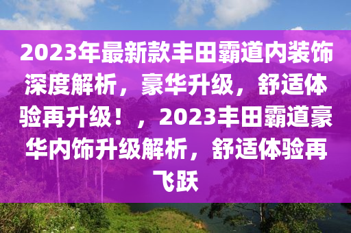 2023年最新款豐田霸道內(nèi)裝飾深度解析，豪華升級，舒適體驗再升級！，2023豐田霸道豪華內(nèi)飾升級解析，舒適體驗再飛躍