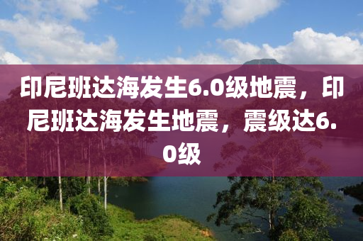 印尼班達海發(fā)生6.0級地震，印尼班達海發(fā)生地震，震級達6.0級木工機械,設備,零部件