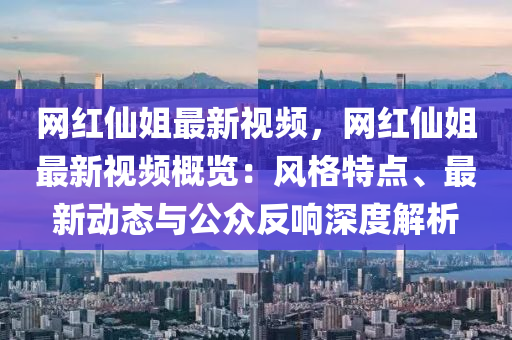 網(wǎng)紅仙姐最新視頻，網(wǎng)紅仙姐最新視頻概覽：風(fēng)格特點(diǎn)、最新動(dòng)態(tài)與公眾反響深度解析