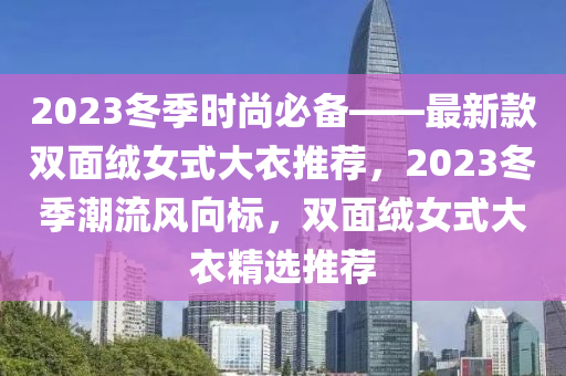 2023冬季時(shí)尚必備——最新款雙面絨女式大衣推薦，2023冬季潮流風(fēng)向標(biāo)，雙面絨女式大衣精選推薦