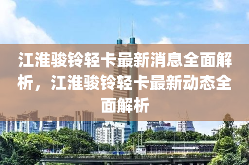 江淮駿鈴輕卡最新消息全面解析，江淮駿鈴輕卡最新動(dòng)態(tài)全面解析