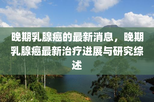 晚期乳腺癌的最新消息，晚期乳腺癌最新治療進(jìn)展與研究綜述