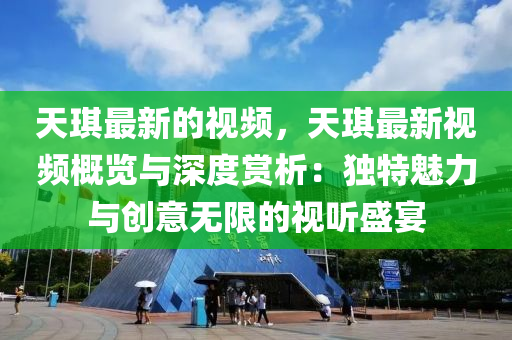 天琪最新的視頻，天琪最新視頻概覽與深度賞析：獨(dú)特魅力與創(chuàng)意無限的視聽盛宴