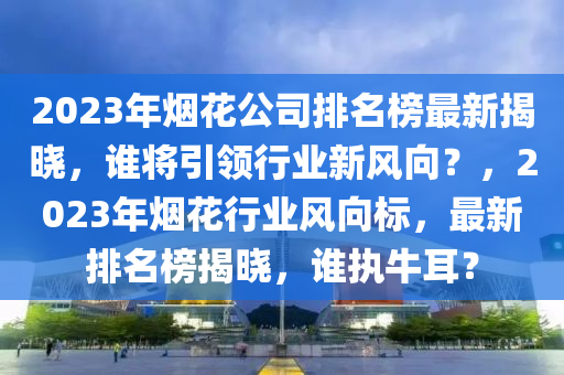 2023年煙花公司排名榜最新揭曉，誰將引領(lǐng)行業(yè)新風(fēng)向？，2023年煙花行業(yè)風(fēng)向標(biāo)，最新排名榜揭曉，誰執(zhí)牛耳？