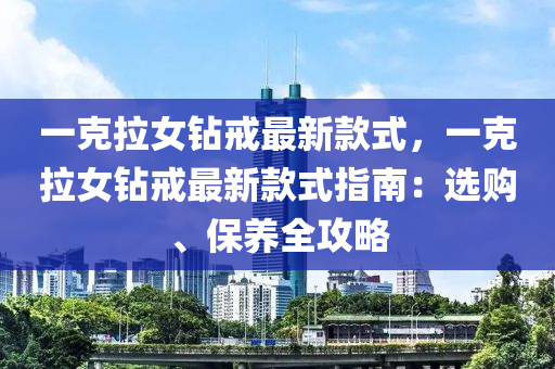 一克拉女鉆戒最新款式，一克拉女鉆戒最新款式指南：選購、保養(yǎng)全攻略