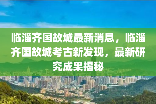 臨淄齊國故城最新消息，臨淄齊國故城考古新發(fā)現(xiàn)木工機械,設(shè)備,零部件，最新研究成果揭秘