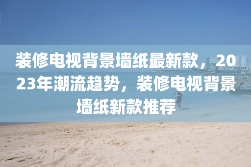 裝修電視背景墻木工機械,設備,零部件紙最新款，2023年潮流趨勢，裝修電視背景墻紙新款推薦