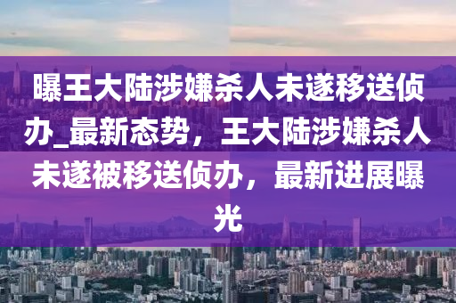 曝王大陸涉嫌殺人未遂移送偵辦_最新態(tài)勢，王大陸涉嫌殺人未遂被移送偵辦，最新進(jìn)展曝光木工機(jī)械,設(shè)備,零部件