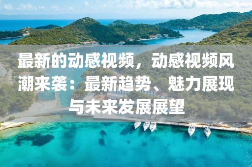 最新的動感視頻，動感視頻風潮來襲：最新趨勢、魅力展現(xiàn)與未來發(fā)展展望