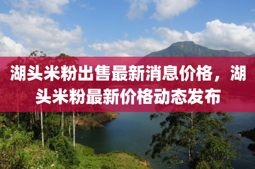 湖頭米粉出售最新消息價格，湖頭米粉最新價格動態(tài)發(fā)布