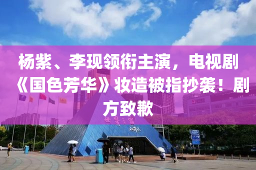 楊紫、李現(xiàn)領銜主演，電視劇《國色芳華》妝造被指抄襲！劇方致歉