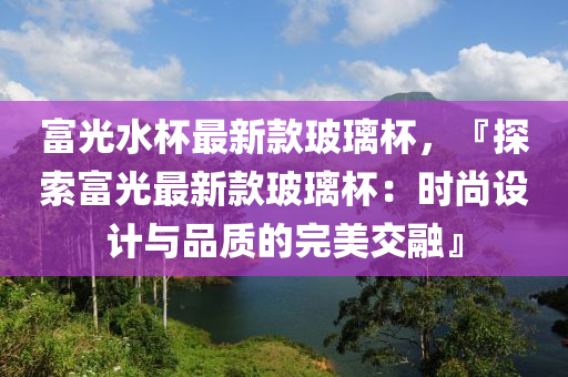 富光水杯最新款玻璃杯，『探索富光最新款玻璃杯：時(shí)尚設(shè)計(jì)與品質(zhì)的完美交融』