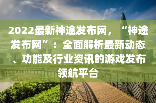 2022最新神途發(fā)布網，“神途發(fā)布網”：全面解析最新動態(tài)、功能及行業(yè)資訊的游戲發(fā)布領航平臺