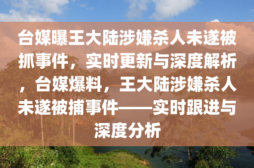 臺媒曝王大陸涉嫌殺人未遂被抓事件，實(shí)時更新與深度解析，臺媒爆料，王大陸涉嫌殺人未木工機(jī)械,設(shè)備,零部件遂被捕事件——實(shí)時跟進(jìn)與深度分析