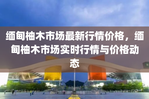 緬甸柚木市場最新行情價格，緬甸柚木市場實時行情與價格動態(tài)