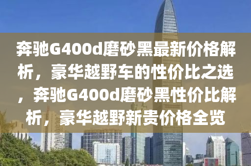 奔馳G400d磨砂黑最新價(jià)格解析，豪華越野車的性價(jià)比之選，奔馳G400d磨砂黑性價(jià)比解析，豪華越野新貴價(jià)格全覽