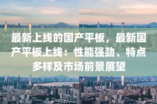 最新上線的國產平板，最新國產平板上線：性能強勁、特點多樣及市場前景展望