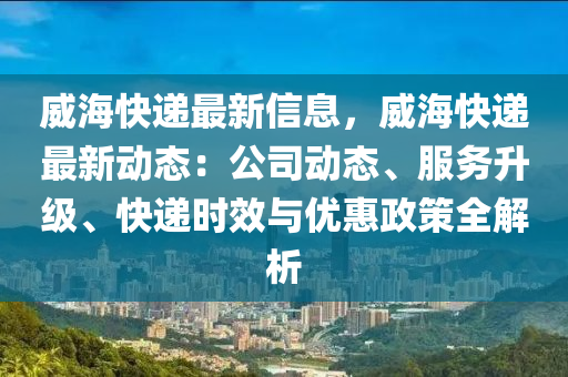 威?？爝f最新信息，威?？爝f最新動態(tài)：公司動態(tài)、服務(wù)升級、快遞時效與優(yōu)惠政策全解析