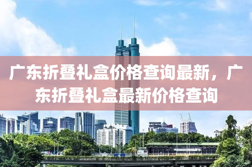 廣東折疊禮盒價(jià)格查詢最新，廣東折疊禮盒最新價(jià)格查詢