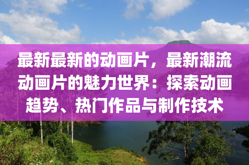 最新最新的動畫片，最新潮流動畫片的魅力世界：探索動畫趨勢、熱門作品與制作技術(shù)