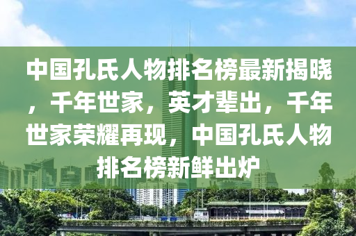 中國(guó)孔氏人物排名榜最新揭曉，千年世家，英才輩出，千年世家榮耀再現(xiàn)，中國(guó)孔氏人物排名榜新鮮出爐